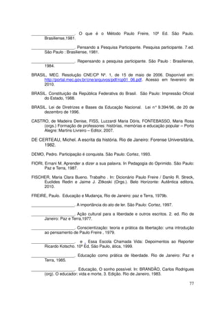 ___________________. O que é o Método Paulo Freire, 10ª Ed. São Paulo.
      Brasiliense,1981.

___________________. Pensando a Pesquisa Participante. Pesquisa participante. 7.ed.
      São Paulo : Brasiliense, 1981.

___________________. Repensando a pesquisa participante. São Paulo : Brasiliense,
      1984.

BRASIL, MEC. Resolução CNE/CP Nº. 1, de 15 de maio de 2006. Disponível em:
     http://portal.mec.gov.br/cne/arquivos/pdf/rcp01_06.pdf. Acesso em fevereiro de
     2010.

BRASIL. Constituição da República Federativa do Brasil. São Paulo: Impressão Oficial
     do Estado, 1988.

BRASIL. Lei de Diretrizes e Bases da Educação Nacional. Lei n° 9.394/96, de 20 de
     dezembro de 1996.

CASTRO, de Madeira Denise, FISS, Luzzardi Maria Dóris, FONTEBASSO, Maria Rosa
     (orgs.) Formação de professores: histórias, memórias e educação popular – Porto
     Alegre: Martins Livreiro – Editor, 2007.

DE CERTEAU, Michel. A escrita da história. Rio de Janeiro: Forense Universitária,
     1982.

DEMO, Pedro. Participação é conquista. São Paulo: Cortez, 1993.

FIORI, Ernani M. Aprender a dizer a sua palavra. In Pedagogia do Oprimido. São Paulo:
       Paz e Terra, 1987.

FISCHER, Maria Clara Bueno. Trabalho . In: Dicionário Paulo Freire / Danilo R. Streck,
     Euclides Redin e Jaime J. Zitkoski (Orgs.). Belo Horizonte: Autêntica editora,
     2010.

FREIRE, Paulo. Educação e Mudança, Rio de Janeiro: paz e Terra, 1979b.

___________________. A importância do ato de ler. São Paulo: Cortez, 1997.

___________________. Ação cultural para a liberdade e outros escritos. 2. ed. Rio de
      Janeiro: Paz e Terra,1977.

___________________. Conscientização: teoria e prática da libertação: uma introdução
      ao pensamento de Paulo Freire , 1979.

___________________. e . Essa Escola Chamada Vida: Depoimentos ao Reporter
      Ricardo Kotscho. 10ª Ed, São Paulo, ática, 1999.

___________________. Educação como prática de liberdade. Rio de Janeiro: Paz e
      Terra, 1985.

___________________. Educação, O sonho possível. In: BRANDÃO, Carlos Rodrigues
      (org). O educador: vida e morte, 3. Edição. Rio de Janeiro, 1983.

                                                                                   77
 
