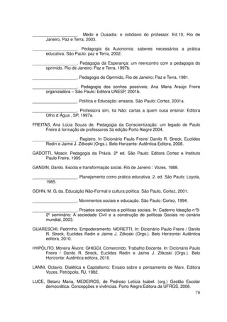 ___________________. Medo e Ousadia: o cotidiano do professor. Ed.10, Rio de
      Janeiro, Paz e Terra, 2003.

___________________. Pedagogia da Autonomia: saberes necessários a prática
      educativa. São Paulo: paz e Terra, 2002.

___________________. Pedagogia da Esperança: um reencontro com a pedagogia do
      oprimido. Rio de Janeiro: Paz e Terra, 1997b.

___________________. Pedagogia do Oprimido, Rio de Janeiro: Paz e Terra, 1981.

___________________. Pedagogia dos sonhos possíveis; Ana Maria Araújo Freire
      organizadora – São Paulo: Editora UNESP, 2001b.

___________________. Política e Educação: ensaios. São Paulo: Cortez, 2001a.

___________________. Professora sim, tia Não: cartas a quem ousa ensinar. Editora
      Olho d´Água , SP, 1997a.

FREITAS, Ana Lúcia Souza de. Pedagogia da Conscientização: um legado de Paulo
      Freire à formação de professores 3a edição Porto Alegre 2004.

___________________. Registro. In Dicionário Paulo Freire/ Danilo R. Streck, Euclides
      Redin e Jaime J. Zitkoski (Orgs.). Belo Horizante: Autêntica Editora, 2008.

GADOTTI, Moacir. Pedagogia da Práxis. 2ª ed. São Paulo: Editora Cortez e Instituto
    Paulo Freire, 1995

GANDIN, Danilo. Escola e transformação social. Rio de Janeiro : Vozes, 1988.

___________________. Planejamento como prática educativa. 2. ed. São Paulo: Loyola,
      1985.

GOHN, M. G. da. Educação Não-Formal e cultura política. São Paulo, Cortez, 2001.

___________________. Movimentos sociais e educação. São Paulo: Cortez, 1994.

___________________. Projetos societários e políticas sociais. In: Caderno Ideação n°3-
      2º seminário: A sociedade Civil e a construção de políticas Sociais no cenário
      mundial, 2003.

GUARESCHI, Pedrinho. Empoderamento. MORETTI, In: Dicionário Paulo Freire / Danilo
    R. Streck, Euclides Redin e Jaime J. Zitkoski (Orgs.). Belo Horizonte: Autêntica
    editora, 2010.

HYPÓLITO, Moreira Álvoro; GHIGGI, Comercindo. Trabalho Docente. In: Dicionário Paulo
     Freire / Danilo R. Streck, Euclides Redin e Jaime J. Zitkoski (Orgs.). Belo
     Horizonte: Autêntica editora, 2010.

LANNI, Octavio. Dialética e Capitalismo: Ensaio sobre o pensamento de Marx. Editora
      Vozes. Petrópolis, RJ, 1982.

LUCE, Betariz Maria, MEDEIROS, de Pedroso Letícia Isabel. (org.) Gestão Escolar
     democrática: Concepções e vivências. Porto Alegre:Editora da UFRGS, 2006.
                                                                                    78
 