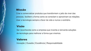 Missão
Criar e comercializar produtos que transformem o jeito de viver das
pessoas, facilitem a forma como se conectam e aproximam as relações.
Usar a tecnologia sempre a favor da vida e nunca o contrário.
Visão
Ser reconhecida como a empresa que inventa e reinventa soluções
de tecnologia para melhorar a forma que vivemos.
Valores
Inovação | Ousadia | Excelência | Responsabilidade
 