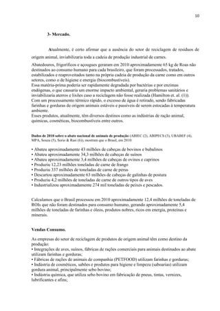 10
3- Mercado.
Atualmente, é certo afirmar que a ausência do setor de reciclagem de resíduos de
origem animal, inviabilizaria toda a cadeia de produção industrial de carnes.
Abatedouros, frigoríficos e açougues geraram em 2010 aproximadamente 65 kg de Roas não
destinados ao consumo humano para cada brasileiro, que foram processados, tratados,
estabilizados e reaproveitados tanto na própria cadeia de produção da carne como em outros
setores, como o de higiene e energia (biocombustíveis).
Essa matéria-prima poderia ser rapidamente degradada por bactérias e por enzimas
endógenas, o que causaria um enorme impacto ambiental, geraria problemas sanitários e
inviabilizaria aterros e lixões caso a reciclagem não fosse realizada (Hamilton et. al. (1)).
Com um processamento térmico rápido, o excesso de água é retirado, sendo fabricadas
farinhas e gorduras de origem animais estáveis e passíveis de serem estocadas à temperatura
ambiente.
Esses produtos, atualmente, têm diversos destinos como as indústrias de ração animal,
químicas, cosméticas, biocombustíveis entre outros.
Dados de 2010 sobre o abate nacional de animais de produção (ABIEC (2), ABIPECS (3), UBABEF (4),
MPA, Souza (5), Sorio & Rasi (6)), mostram que o Brasil, em 2010:
• Abateu aproximadamente 43 milhões de cabeças de bovinos e bubalinos
• Abateu aproximadamente 34,3 milhões de cabeças de suínos
• Abateu aproximadamente 3,4 milhões de cabeças de ovinos e caprinos
• Produziu 12,23 milhões toneladas de carne de frango
• Produziu 337 milhões de toneladas de carne de perus
• Descartou aproximadamente 63 milhões de cabeças de galinhas de postura
• Produziu 4,2 milhões de toneladas de carne de outros tipos de aves
• Industrializou aproximadamente 274 mil toneladas de peixes e pescados.
Calculamos que o Brasil processou em 2010 aproximadamente 12,4 milhões de toneladas de
ROIs que não foram destinados para consumo humano, gerando aproximadamente 5,4
milhões de toneladas de farinhas e óleos, produtos nobres, ricos em energia, proteínas e
minerais.
Vendas Consumo.
As empresas do setor de reciclagem de produtos de origem animal têm como destino da
produção:
• Integrações de aves, suínos, fábricas de rações comerciais para animais destinados ao abate
utilizam farinhas e gorduras;
• Fábricas de rações de animais de companhia (PETFOOD) utilizam farinhas e gorduras;
• Indústria de cosméticos, sabões e produtos para higiene e limpeza (saboarias) utilizam
gordura animal, principalmente sebo bovino;
• Indústria química, que utiliza sebo bovino em fabricação de pneus, tintas, vernizes,
lubrificantes e afins;
 