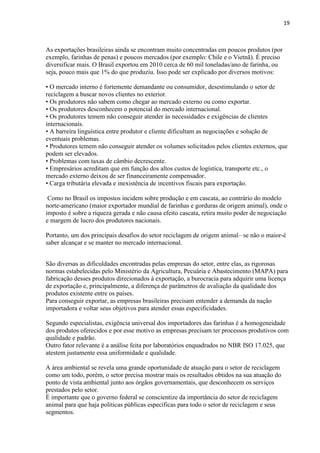 19
As exportações brasileiras ainda se encontram muito concentradas em poucos produtos (por
exemplo, farinhas de penas) e poucos mercados (por exemplo: Chile e o Vietnã). É preciso
diversificar mais. O Brasil exportou em 2010 cerca de 60 mil toneladas/ano de farinha, ou
seja, pouco mais que 1% do que produziu. Isso pode ser explicado por diversos motivos:
• O mercado interno é fortemente demandante ou consumidor, desestimulando o setor de
reciclagem a buscar novos clientes no exterior.
• Os produtores não sabem como chegar ao mercado externo ou como exportar.
• Os produtores desconhecem o potencial do mercado internacional.
• Os produtores temem não conseguir atender às necessidades e exigências de clientes
internacionais.
• A barreira linguística entre produtor e cliente dificultam as negociações e solução de
eventuais problemas.
• Produtores temem não conseguir atender os volumes solicitados pelos clientes externos, que
podem ser elevados.
• Problemas com taxas de câmbio decrescente.
• Empresários acreditam que em função dos altos custos de logística, transporte etc., o
mercado externo deixou de ser financeiramente compensador.
• Carga tributária elevada e inexistência de incentivos fiscais para exportação.
Como no Brasil os impostos incidem sobre produção e em cascata, ao contrário do modelo
norte-americano (maior exportador mundial de farinhas e gorduras de origem animal), onde o
imposto é sobre a riqueza gerada e não causa efeito cascata, retira muito poder de negociação
e margem de lucro dos produtores nacionais.
Portanto, um dos principais desafios do setor reciclagem de origem animal– se não o maior-é
saber alcançar e se manter no mercado internacional.
São diversas as dificuldades encontradas pelas empresas do setor, entre elas, as rigorosas
normas estabelecidas pelo Ministério da Agricultura, Pecuária e Abastecimento (MAPA) para
fabricação desses produtos direcionados à exportação, a burocracia para adquirir uma licença
de exportação e, principalmente, a diferença de parâmetros de avaliação da qualidade dos
produtos existente entre os países.
Para conseguir exportar, as empresas brasileiras precisam entender a demanda da nação
importadora e voltar seus objetivos para atender essas especificidades.
Segundo especialistas, exigência universal dos importadores das farinhas é a homogeneidade
dos produtos oferecidos e por esse motivo as empresas precisam ter processos produtivos com
qualidade e padrão.
Outro fator relevante é a análise feita por laboratórios enquadrados no NBR ISO 17.025, que
atestem justamente essa uniformidade e qualidade.
A área ambiental se revela uma grande oportunidade de atuação para o setor de reciclagem
como um todo, porém, o setor precisa mostrar mais os resultados obtidos na sua atuação do
ponto de vista ambiental junto aos órgãos governamentais, que desconhecem os serviços
prestados pelo setor.
É importante que o governo federal se conscientize da importância do setor de reciclagem
animal para que haja políticas públicas específicas para todo o setor de reciclagem e seus
segmentos.
 