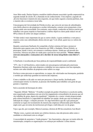 21
Anos Mais tarde, Ducker forjaria a metáfora indelevelmente associada á gestão empresarial na
segunda metade do século 20, a chamada era do conhecimento. Uma empresa ,segundo ele
,deveria funcionar á maneira de uma orquestra, em que todos seguem a mesma partitura, mas
o maestro não se aventura a tocar tuba.
Uma pesquisa da Universidade da Flórida revelou que cerca de um terço de subordinados
com chefes abusivos são propensos a ocultar informações, cometer erros propositais e tirar
licença saúde sem necessidade. Em contraste, outro estudo, conduzido na Suécia conclui que
trabalhar com quem respeita os funcionários e define objetivos claros pode reduzir em até
40%a chance de sofrer um ataque cardíaco.
“O líder ainda é mais importante do que os outros chefes. è quem estabelece o tom para a
maneira como seus subordinados diretos devem agir.”è ele afinal, quem tece os valores da
empresa.
Quando a americana Starbucks foi compelida a fechar centenas de lojas e promover
demissões para superar uma crise financeira em 2008, o fundador, Howar Schultz, se
preocupou, desde o início, em restaurar a confiança interna. Ainda que sob pressão dos
acionistas, ofereceu um plano de saúde para o pessoal de meio período. ”Nossos valores
estavam ameaçados e começamos até a duvidar de nossa integridade como líderes”,
disse.
A Starbucks é reconhecida por boas práticas de responsabilidade social e ambiental.
“47% dos 11 mil brasileiros, entrevistados em uma pesquisa realizada pela americana
Reputation Institute estão mais dispostos a trabalhar em uma empresa com boa reputação,
mesmo sem saber detalhes da proposta-como salário ou cargo.
Em breve como preveem os especialistas, os cargos, tão valorizados nas hierarquias, perderão
o sentido que ainda hoje guardam na maioria das empresas.
Como o trabalho se dá cada vez mais por processos e forças tarefas, facilitado pela
comunicação remota via internet, as pessoas irão batalhar para trabalhar com gente de que
gostam e respeitam.
Será a ascensão da hierarquia do saber.
“Segundo Alfredo “Behrens “ O melhor exemplo de gestão á brasileira é a escola de samba,
uma organização espontânea com um nível de engajamento extraordinário de pessoas que ali
vão trabalhar de graça, depois do expediente”. Segundo ele, a maior virtude proporcionada
pela cultura brasileira é a capacidade de trabalhar em equipe, desde que seja recrutada por
indicação de colegas e relações pessoais. Eis algo heterodoxo que dá o que pensar,por
contrariar as regras de recrutamento da maioria das empresas influenciadas pela filosofia
anglo-saxã ,que em nome da meritocracia privilegia o indivíduo,em vez do grupo.
Veja o que diz, por exemplo, Márcia Lourenço, diretora de RH da consultoria Aon Brasil:
“Muitas vezes, o gestor está atento aos critérios técnicos, mas não procura saber como o
candidato se relacionará com os colegas”.
A necessidade de aumentar a “renda psíquica “ dos funcionários, algo que vai muito além da
renumeração, compeliu as organizações a se esforçar por melhorar o clima interno.
 