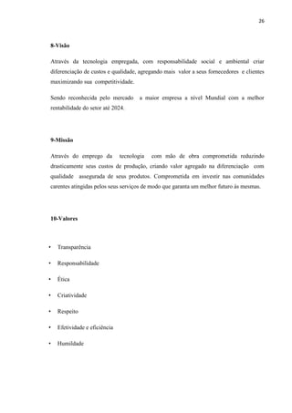 26
8-Visão
Através da tecnologia empregada, com responsabilidade social e ambiental criar
diferenciação de custos e qualidade, agregando mais valor a seus fornecedores e clientes
maximizando sua competitividade.
Sendo reconhecida pelo mercado a maior empresa a nível Mundial com a melhor
rentabilidade do setor até 2024.
9-Missão
Através do emprego da tecnologia com mão de obra comprometida reduzindo
drasticamente seus custos de produção, criando valor agregado na diferenciação com
qualidade assegurada de seus produtos. Comprometida em investir nas comunidades
carentes atingidas pelos seus serviços de modo que garanta um melhor futuro às mesmas.
10-Valores
• Transparência
• Responsabilidade
• Ética
• Criatividade
• Respeito
• Efetividade e eficiência
• Humildade
 