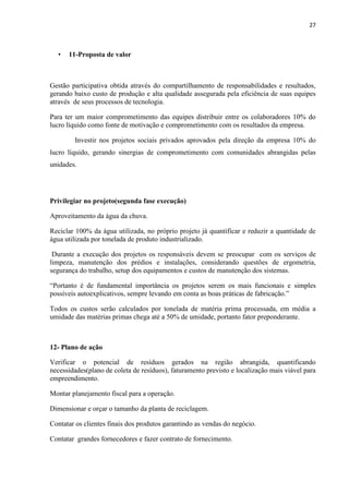 27
• 11-Proposta de valor
Gestão participativa obtida através do compartilhamento de responsabilidades e resultados,
gerando baixo custo de produção e alta qualidade assegurada pela eficiência de suas equipes
através de seus processos de tecnologia.
Para ter um maior comprometimento das equipes distribuir entre os colaboradores 10% do
lucro líquido como fonte de motivação e comprometimento com os resultados da empresa.
Investir nos projetos sociais privados aprovados pela direção da empresa 10% do
lucro líquido, gerando sinergias de comprometimento com comunidades abrangidas pelas
unidades.
Privilegiar no projeto(segunda fase execução)
Aproveitamento da água da chuva.
Reciclar 100% da água utilizada, no próprio projeto já quantificar e reduzir a quantidade de
água utilizada por tonelada de produto industrializado.
Durante a execução dos projetos os responsáveis devem se preocupar com os serviços de
limpeza, manutenção dos prédios e instalações, considerando questões de ergometria,
segurança do trabalho, setup dos equipamentos e custos de manutenção dos sistemas.
“Portanto é de fundamental importância os projetos serem os mais funcionais e simples
possíveis autoexplicativos, sempre levando em conta as boas práticas de fabricação.”
Todos os custos serão calculados por tonelada de matéria prima processada, em média a
umidade das matérias primas chega até a 50% de umidade, portanto fator preponderante.
12- Plano de ação
Verificar o potencial de resíduos gerados na região abrangida, quantificando
necessidades(plano de coleta de resíduos), faturamento previsto e localização mais viável para
empreendimento.
Montar planejamento fiscal para a operação.
Dimensionar e orçar o tamanho da planta de reciclagem.
Contatar os clientes finais dos produtos garantindo as vendas do negócio.
Contatar grandes fornecedores e fazer contrato de fornecimento.
 