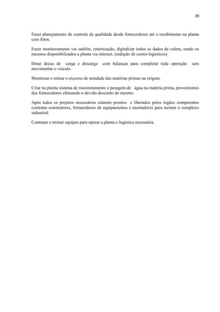 28
Fazer planejamento de controle de qualidade desde fornecedores até o recebimento na planta
com fotos.
Fazer monitoramento via satélite, roteirização, digitalizar todos os dados de coleta, sendo os
mesmos disponibilizados a planta via internet. (redução de custos logísticos)
Dotar docas de carga e descarga com balanças para completar toda operação sem
movimentar o veículo.
Monitorar e retirar o excesso de umidade das matérias primas na origem.
Criar na planta sistema de monitoramento e pesagem de água na matéria prima, provenientes
dos fornecedores efetuando o devido desconto do mesmo.
Após todos os projetos necessários estarem prontos e liberados pelos órgãos competentes
contratar construtores, fornecedores de equipamentos e montadores para montar o complexo
industrial.
Contratar e treinar equipes para operar a planta e logística necessária.
 