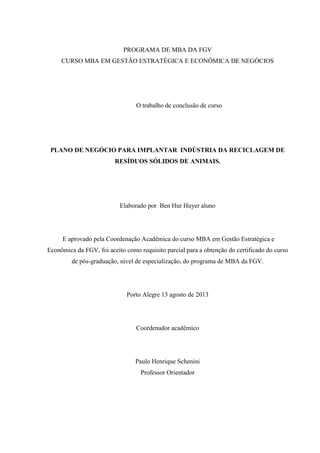 PROGRAMA DE MBA DA FGV
CURSO MBA EM GESTÃO ESTRATÉGICA E ECONÔMICA DE NEGÓCIOS
O trabalho de conclusão de curso
PLANO DE NEGÓCIO PARA IMPLANTAR INDÚSTRIA DA RECICLAGEM DE
RESÍDUOS SÓLIDOS DE ANIMAIS.
Elaborado por Ben Hur Huyer aluno
E aprovado pela Coordenação Acadêmica do curso MBA em Gestão Estratégica e
Econômica da FGV, foi aceito como requisito parcial para a obtenção do certificado do curso
de pós-graduação, nível de especialização, do programa de MBA da FGV.
Porto Alegre 13 agosto de 2013
Coordenador acadêmico
Paulo Henrique Schenini
Professor Orientador
 