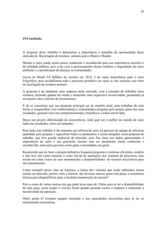 32
15-Conclusão.
A proposta deste trabalho é demonstrar a importância e tamanho da oportunidade deste
mercado de Reciclagem de resíduos animais para o Brasil e Mundo.
Mesmo o setor sendo muito pouco conhecido e reconhecido pela sua importância sanitária e
de utilidade pública, pois evita com o processamento destes resíduos a degradação do meio
ambiente e a proliferação de doenças as comunidades.
Gerou no Brasil 5,8 Bilhões de receitas em 2010, é de suma importância para o setor
Frigorífico, pois inviabilizaria todo o processo produtivo da carne se não existisse este setor
de reciclagem de resíduos animais.
A proposta é de implantar uma empresa neste mercado, com a intenção de trabalhar estes
resíduos, trazendo ganhos de escala e mantendo uma expressiva lucratividade, garantindo já
no terceiro ano o retorno do investimento.
È de se considerar que sua proposta principal sai do modelo atual, para trabalhar de uma
forma a compartilhar com colaboradores e comunidades atingidas pelo projeto parte dos seus
resultados, gerando com isto comprometimento e benefícios a todos envolvidos.
Busca um projeto diferenciado da concorrência, onde quer ser a melhor do mundo do setor
tanto em resultados, como em tamanho.
Para tanto este trabalho é tão somente um referencial, pois irá precisar de equipe de altíssima
qualidade para projetar e especificar todos os parâmetros a serem atingidos nesta proposta de
trabalho, que tem grande potencial de mercado, pois fica claro nos dados apresentados à
importância do setor e seu potencial, mesmo sem ser atualmente muito conhecido e
reconhecido, tanto pelo governo como pelas comunidades em geral.
Recomendo que ao fazer o projeto definitivo busquem propostas e sistemas eficientes, simples
e não leve em conta somente o custo inicial de aquisições dos sistemas de processos, mas
levem em conta custos de suas manutenções e disponibilidades de recursos necessários para
tais manutenções.
Como exemplo posso citar na logística, a marca dos veículos que serão utilizados, temos
muitas no mercado, porém volto a afirmar, das diversas marcas quem tem peças e assistência
técnica para disponibilizar para a imediata manutenção do mesmo?
Pois a casos de varias marcas em que pode levar mais de 15dias para se ter a disponibilidade
de uma peça, neste tempo o veículo ficará parado gerando custos a empresa e reduzindo a
lucratividade da operação.
Outro ponto é? Existem equipes treinadas e nas capacidades necessárias para se ter as
manutenções necessárias.
 