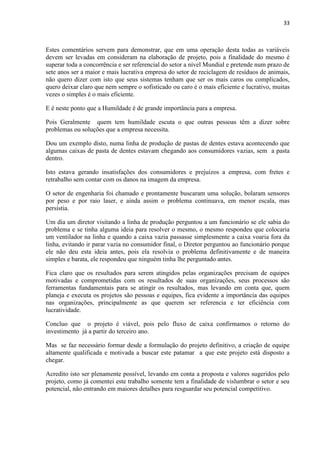 33
Estes comentários servem para demonstrar, que em uma operação desta todas as variáveis
devem ser levadas em consideram na elaboração de projeto, pois a finalidade do mesmo é
superar toda a concorrência e ser referencial do setor a nível Mundial e pretende num prazo de
sete anos ser a maior e mais lucrativa empresa do setor de reciclagem de resíduos de animais,
não quero dizer com isto que seus sistemas tenham que ser os mais caros ou complicados,
quero deixar claro que nem sempre o sofisticado ou caro é o mais eficiente e lucrativo, muitas
vezes o simples é o mais eficiente.
E é neste ponto que a Humildade é de grande importância para a empresa.
Pois Geralmente quem tem humildade escuta o que outras pessoas têm a dizer sobre
problemas ou soluções que a empresa necessita.
Dou um exemplo disto, numa linha de produção de pastas de dentes estava acontecendo que
algumas caixas de pasta de dentes estavam chegando aos consumidores vazias, sem a pasta
dentro.
Isto estava gerando insatisfações dos consumidores e prejuízos a empresa, com fretes e
retrabalho sem contar com os danos na imagem da empresa.
O setor de engenharia foi chamado e prontamente buscaram uma solução, bolaram sensores
por peso e por raio laser, e ainda assim o problema continuava, em menor escala, mas
persistia.
Um dia um diretor visitando a linha de produção perguntou a um funcionário se ele sabia do
problema e se tinha alguma ideia para resolver o mesmo, o mesmo respondeu que colocaria
um ventilador na linha e quando a caixa vazia passasse simplesmente a caixa voaria fora da
linha, evitando ir parar vazia no consumidor final, o Diretor perguntou ao funcionário porque
ele não deu esta ideia antes, pois ela resolvia o problema definitivamente e de maneira
simples e barata, ele respondeu que ninguém tinha lhe perguntado antes.
Fica claro que os resultados para serem atingidos pelas organizações precisam de equipes
motivadas e comprometidas com os resultados de suas organizações, seus processos são
ferramentas fundamentais para se atingir os resultados, mas levando em conta que, quem
planeja e executa os projetos são pessoas e equipes, fica evidente a importância das equipes
nas organizações, principalmente as que querem ser referencia e ter eficiência com
lucratividade.
Concluo que o projeto é viável, pois pelo fluxo de caixa confirmamos o retorno do
investimento já a partir do terceiro ano.
Mas se faz necessário formar desde a formulação do projeto definitivo, a criação de equipe
altamente qualificada e motivada a buscar este patamar a que este projeto está disposto a
chegar.
Acredito isto ser plenamente possível, levando em conta a proposta e valores sugeridos pelo
projeto, como já comentei este trabalho somente tem a finalidade de vislumbrar o setor e seu
potencial, não entrando em maiores detalhes para resguardar seu potencial competitivo.
 