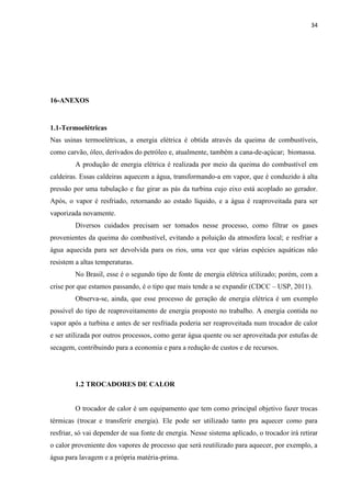 34
16-ANEXOS
1.1-Termoelétricas
Nas usinas termoelétricas, a energia elétrica é obtida através da queima de combustíveis,
como carvão, óleo, derivados do petróleo e, atualmente, também a cana-de-açúcar; biomassa.
A produção de energia elétrica é realizada por meio da queima do combustível em
caldeiras. Essas caldeiras aquecem a água, transformando-a em vapor, que é conduzido à alta
pressão por uma tubulação e faz girar as pás da turbina cujo eixo está acoplado ao gerador.
Após, o vapor é resfriado, retornando ao estado líquido, e a água é reaproveitada para ser
vaporizada novamente.
Diversos cuidados precisam ser tomados nesse processo, como filtrar os gases
provenientes da queima do combustível, evitando a poluição da atmosfera local; e resfriar a
água aquecida para ser devolvida para os rios, uma vez que várias espécies aquáticas não
resistem a altas temperaturas.
No Brasil, esse é o segundo tipo de fonte de energia elétrica utilizado; porém, com a
crise por que estamos passando, é o tipo que mais tende a se expandir (CDCC – USP, 2011).
Observa-se, ainda, que esse processo de geração de energia elétrica é um exemplo
possível do tipo de reaproveitamento de energia proposto no trabalho. A energia contida no
vapor após a turbina e antes de ser resfriada poderia ser reaproveitada num trocador de calor
e ser utilizada por outros processos, como gerar água quente ou ser aproveitada por estufas de
secagem, contribuindo para a economia e para a redução de custos e de recursos.
1.2 TROCADORES DE CALOR
O trocador de calor é um equipamento que tem como principal objetivo fazer trocas
térmicas (trocar e transferir energia). Ele pode ser utilizado tanto pra aquecer como para
resfriar, só vai depender de sua fonte de energia. Nesse sistema aplicado, o trocador irá retirar
o calor proveniente dos vapores de processo que será reutilizado para aquecer, por exemplo, a
água para lavagem e a própria matéria-prima.
 