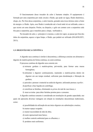 35
O funcionamento desse trocador de calor é bastante simples. O equipamento é
formado por uma serpentina por onde circula o fluido, que pode ser água, fluido diatérmico,
chope, etc. Por fora dessa serpentina, o calor transita, gerando uma troca térmica entre a fonte
de energia e o fluido. Após, esse fluido é conduzido até o local onde irá ser utilizado, como o
que ocorre em uma chopeira. Porém, na chopeira, o gelo em contato com a serpentina cede
frio para a serpentina, que o transfere para o chope, resfriando-o.
No trocador de calor, o princípio é o mesmo, o calor do vapor, ao passar por fora dos
tubos da serpentina, aquece a água limpa, o fluido, que poderá ser utilizado (HAAESLEEV,
2011).
1.3- DIGESTÃO SECA CONTÍNUA
A digestão seca contínua é similar à descontínua, a diferença consiste em alimentar o
digestor de matéria-prima de forma continua, ou semi-contínua.
O processo contínuo de digestão seca consiste em:
a) misturar gordura à matéria-prima, pré-moída, para formar uma massa
homogênea;
b) alimentar o digestor continuamente, mantendo a matéria-prima dentro do
digestor em um tempo residual, suficiente para desidratação e liberação da
gordura;
c) percolar e prensar o material na saída do digestor, utilizando prensas expeller;
d) purificar a fase líquida em centrífuga;
e) esterilizar as farinhas, eliminando os príons do mal da vaca louca; e
f) moer as tortas para obter farinhas prontas para o consumo.
A digestão contínua somente é considerada em instalações de grande capacidade, nas
quais ela apresenta diversas vantagens em relação às instalações descontinuas tradicionais,
como:
a) possibilidade de utilização de um único digestor em substituição a muitos;
b) menor espaço ocupado;
c) menor necessidade de mão de obra;
d) custo operacional mais baixo;
e) melhor controle ambiental para os efluentes; e
f) produtos mais uniformes.
 