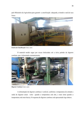 38
pelo Ministério da Agricultura para garantir a esterilização adequada, evitando o mal da vaca
louca.
Esteira de Classificação Fonte: autor.
O material moído segue por roscas helicoidais até a tolva pulmão do digestor
contínuo, que é alimentado constantemente.
Digestor Contínuo Fonte: autor.
A alimentação do digestor contínuo é variável, conforme a temperatura de entrada e
saída do digestor (mais veloz quando a temperatura está alta, e mais lenta quando a
temperatura está mais baixa). O esquema do digestor contínuo está apresentado logo abaixo.
 