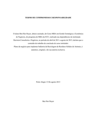 TERMO DE COMPROMISSO E RESPONSABILIDADE
O aluno Ben Hur Huyer, abaixo assinado, do Curso MBA em Gestão Estratégica e Econômica
de Negócios, do programa de MBA da FGV, realizado nas dependências da instituição
Decision Consultoria e Negócios, no período de abril de 2011 a agosto de 2013, declara que o
conteúdo do trabalho de conclusão de curso intitulado:
Plano de negócio para implantar Indústria da Reciclagem de Resíduos Sólidos de Animais, è
autentico, original, e de sua autoria exclusiva.
Porto Alegre 13 De agosto 2013
Ben Hur Huyer
 