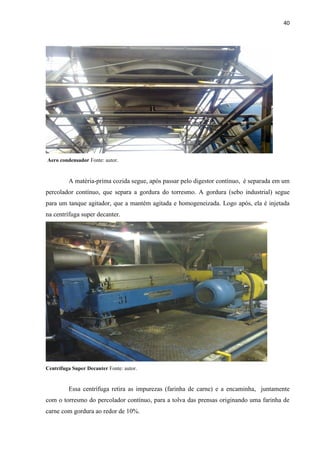 40
AERO CONDENSADOR
Aero condensador Fonte: autor.
A matéria-prima cozida segue, após passar pelo digestor contínuo, é separada em um
percolador contínuo, que separa a gordura do torresmo. A gordura (sebo industrial) segue
para um tanque agitador, que a mantém agitada e homogeneizada. Logo após, ela é injetada
na centrífuga super decanter.
Centrífuga Super Decanter Fonte: autor.
Essa centrífuga retira as impurezas (farinha de carne) e a encaminha, juntamente
com o torresmo do percolador contínuo, para a tolva das prensas originando uma farinha de
carne com gordura ao redor de 10%.
 