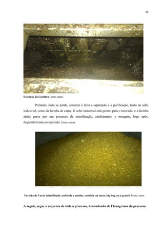 42
Extração da Gordura Fonte: autor.
Portanto, nada se perde, somente é feita a separação e a purificação, tanto do sebo
industrial, como da farinha de carne. O sebo industrial está pronto para o mercado, e a farinha
ainda passa por um processo de esterilização, resfriamento e moagem, logo após,
disponibilizada ao mercado. (fonte autor)
Farinha de Carne (esterilizada, resfriada e moída), vendida em sacos, big bag, ou a granel. Fonte: autor.
A seguir, segue o esquema de todo o processo, denominado de Fluxograma do processo.
 