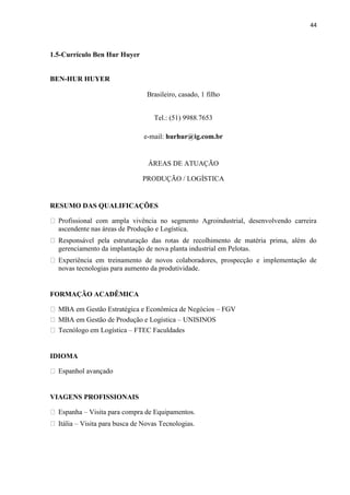 44
1.5-Currículo Ben Hur Huyer
BEN-HUR HUYER
Brasileiro, casado, 1 filho
Tel.: (51) 9988.7653
e-mail: hurhur@ig.com.br
ÁREAS DE ATUAÇÃO
PRODUÇÃO / LOGÍSTICA
RESUMO DAS QUALIFICAÇÕES
Profissional com ampla vivência no segmento Agroindustrial, desenvolvendo carreira
ascendente nas áreas de Produção e Logística.
Responsável pela estruturação das rotas de recolhimento de matéria prima, além do
gerenciamento da implantação de nova planta industrial em Pelotas.
Experiência em treinamento de novos colaboradores, prospecção e implementação de
novas tecnologias para aumento da produtividade.
FORMAÇÃO ACADÊMICA
MBA em Gestão Estratégica e Econômica de Negócios – FGV
MBA em Gestão de Produção e Logística – UNISINOS
Tecnólogo em Logística – FTEC Faculdades
IDIOMA
Espanhol avançado
VIAGENS PROFISSIONAIS
Espanha – Visita para compra de Equipamentos.
Itália – Visita para busca de Novas Tecnologias.
 