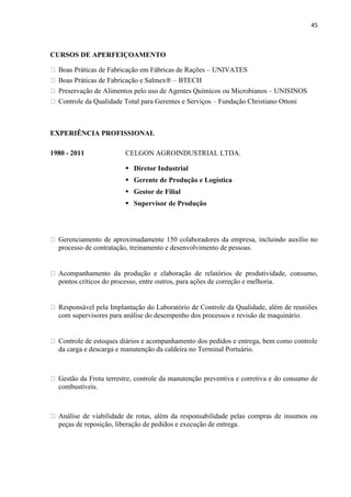 45
CURSOS DE APERFEIÇOAMENTO
Boas Práticas de Fabricação em Fábricas de Rações – UNIVATES
Boas Práticas de Fabricação e Salmex® – BTECH
Preservação de Alimentos pelo uso de Agentes Químicos ou Microbianos – UNISINOS
Controle da Qualidade Total para Gerentes e Serviços – Fundação Christiano Ottoni
EXPERIÊNCIA PROFISSIONAL
1980 - 2011 CELGON AGROINDUSTRIAL LTDA.
 Diretor Industrial
 Gerente de Produção e Logística
 Gestor de Filial
 Supervisor de Produção
Gerenciamento de aproximadamente 150 colaboradores da empresa, incluindo auxílio no
processo de contratação, treinamento e desenvolvimento de pessoas.
Acompanhamento da produção e elaboração de relatórios de produtividade, consumo,
pontos críticos do processo, entre outros, para ações de correção e melhoria.
Responsável pela Implantação do Laboratório de Controle da Qualidade, além de reuniões
com supervisores para análise do desempenho dos processos e revisão de maquinário.
Controle de estoques diários e acompanhamento dos pedidos e entrega, bem como controle
da carga e descarga e manutenção da caldeira no Terminal Portuário.
Gestão da Frota terrestre, controle da manutenção preventiva e corretiva e do consumo de
combustíveis.
Análise de viabilidade de rotas, além da responsabilidade pelas compras de insumos ou
peças de reposição, liberação de pedidos e execução de entrega.
 