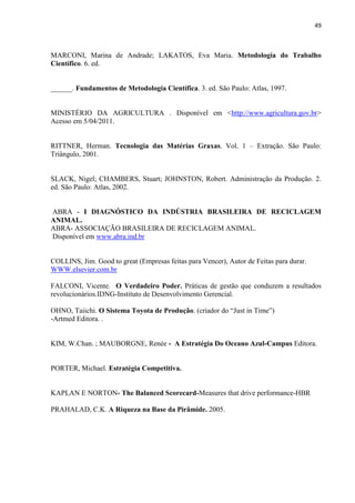 49
MARCONI, Marina de Andrade; LAKATOS, Eva Maria. Metodologia do Trabalho
Científico. 6. ed.
______. Fundamentos de Metodologia Científica. 3. ed. São Paulo: Atlas, 1997.
MINISTÉRIO DA AGRICULTURA . Disponível em <http://www.agricultura.gov.br>
Acesso em 5/04/2011.
RITTNER, Herman. Tecnologia das Matérias Graxas. Vol. 1 – Extração. São Paulo:
Triângulo, 2001.
SLACK, Nigel; CHAMBERS, Stuart; JOHNSTON, Robert. Administração da Produção. 2.
ed. São Paulo: Atlas, 2002.
ABRA - I DIAGNÓSTICO DA INDÚSTRIA BRASILEIRA DE RECICLAGEM
ANIMAL.
ABRA- ASSOCIAÇÃO BRASILEIRA DE RECICLAGEM ANIMAL.
Disponível em www.abra.ind.br
COLLINS, Jim. Good to great (Empresas feitas para Vencer), Autor de Feitas para durar.
WWW.elsevier.com.br
FALCONI, Vicente. O Verdadeiro Poder. Práticas de gestão que conduzem a resultados
revolucionários.IDNG-Instituto de Desenvolvimento Gerencial.
OHNO, Taiichi. O Sistema Toyota de Produção. (criador do “Just in Time”)
-Artmed Editora. .
KIM, W.Chan. ; MAUBORGNE, Renée - A Estratégia Do Oceano Azul-Campus Editora.
PORTER, Michael. Estratégia Competitiva.
KAPLAN E NORTON- The Balanced Scorecard-Measures that drive performance-HBR
PRAHALAD, C.K. A Riqueza na Base da Pirâmide. 2005.
 