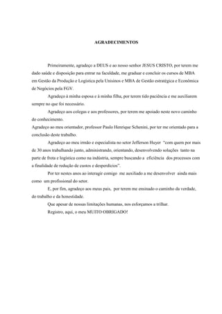 AGRADECIMENTOS
Primeiramente, agradeço a DEUS e ao nosso senhor JESUS CRISTO, por terem me
dado saúde e disposição para entrar na faculdade, me graduar e concluir os cursos de MBA
em Gestão da Produção e Logística pela Unisinos e MBA de Gestão estratégica e Econômica
de Negócios pela FGV.
Agradeço à minha esposa e à minha filha, por terem tido paciência e me auxiliarem
sempre no que foi necessário.
Agradeço aos colegas e aos professores, por terem me apoiado neste novo caminho
do conhecimento.
Agradeço ao meu orientador, professor Paulo Henrique Schenini, por ter me orientado para a
conclusão deste trabalho.
Agradeço ao meu irmão e especialista no setor Jefferson Huyer “com quem por mais
de 30 anos trabalhando junto, administrando, orientando, desenvolvendo soluções tanto na
parte de frota e logística como na indústria, sempre buscando a eficiência dos processos com
a finalidade de redução de custos e desperdícios”.
Por ter nestes anos ao interagir comigo me auxiliado a me desenvolver ainda mais
como um profissional do setor.
E, por fim, agradeço aos meus pais, por terem me ensinado o caminho da verdade,
do trabalho e da honestidade.
Que apesar de nossas limitações humanas, nos esforçamos a trilhar.
Registro, aqui, o meu MUITO OBRIGADO!
 