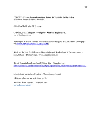 50
FALCONI, Vicente. Gerenciamento da Rotina do Trabalho Do Dia-A-Dia.
-Editora de desenvolvimento Gerencial.
GOLDRATT, Eliyahu. M. A Meta.
CAPOTE, Gart. Guia para Formação de Analistas de processos.
www.GartCapote.com
Reportagem de Nelson Blecer e Júlia Pitthan, edição de agosto de 2013-Editora Globo pag.-
74 (WWW.REVISTAPEGN.GLOBO.COM).
Sindicato Nacional dos Coletores e Beneficiadores de Sub Produtos de Origem Animal –
SINCOBESP - Disponível em - www.sincobesp.com.br
Revista Graxaria Brasileira - Portal Editora Stilo –Disponível em –
http://editorastilo.com.br/portalweb/index.php?option=com_mad4joomla&jid=5&Itemid=243
Ministério da Agricultura, Pecuária e Abastecimento (Mapa).
–Disponível em - .agricultura.gov.br
Aboissa - Óleos Vegetais - Disponível em-
a oissa com r
 