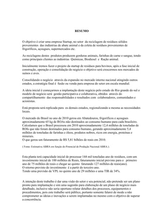 RESUMO
O objetivo é criar uma empresa Startup, no setor da reciclagem de resíduos sólidos
provenientes das indústrias de abate animal e da coleta de resíduos provenientes de
frigoríficos, açougues, supermercados etc.
As reciclagens destes produtos produzem gorduras animais, farinhas de carne e sangue, tendo
como principais clientes as indústrias Químicas, Biodiesel e Ração animal.
Inicialmente iremos fazer o projeto da startup de resíduos para bovinos, após a fase inicial de
construção, operação e consolidação do negócio o objetivo será crescermos nos mercados de
suínos e aves.
Consolidando o negócio através da expansão no mercado interno nacional atingindo outros
estados, a estratégia final é fusão ou venda para empresa do setor em escala mundial.
A ideia inicial é começarmos a implantação deste negócio pelo estado do Rio grande do sul o
modelo de negócio será gestão participativa e colaborativa, obtidos através do
compartilhamento das responsabilidades e resultados com colaboradores, comunidades e
acionistas.
Está proposta será replicada para os demais estados, regionalizando a mesma as necessidades
locais.
O mercado do Brasil no ano de 2010 gerou em Abatedouros, frigoríficos e açougues
aproximadamente 65 kg de ROAs não destinados ao consumo humano para cada brasileiro.
Calculamos que o Brasil processou em 2010 aproximadamente 12,4 milhões de toneladas de
ROIs que não foram destinados para consumo humano, gerando aproximadamente 5,4
milhões de toneladas de farinhas e óleos, produtos nobres, ricos em energia, proteínas e
minerais.
O que gerou um faturamento de R$ 5,81 bilhões de reais em 2010.
( Fonte: Estimativa ABRA em função do Potencial de Produção Nacional ABRA.).
Esta planta terá capacidade inicial de processar 144 mil toneladas ano de resíduos, com um
investimento inicial de 100 milhões de Reais, faturamento inicial previsto para o primeiro
ano de 75 milhões de reais e chegar ao quinto faturando 127 milhões de reais(ano).
O retorno previsto do investimento é a partir do terceiro ano.
Tendo uma previsão de VPL no quinto ano de 29 milhões e uma TIR de 34%.
A intenção deste trabalho é dar uma visão do setor e seu potencial, não pretende ser um plano
pronto para implantação e sim uma sugestão para elaboração de um plano de negócio mais
detalhado, inclusive não seria oportuno relatar detalhes dos processos, equipamentos e
procedimentos, pois este trabalho será público, portanto somente falarei de modo a não
comprometer as ideias e inovações a serem implantadas no mesmo com o objetivo de superar
a concorrência.
 