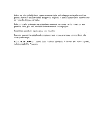 Pois o seu principal objetivo é superar a concorrência, podendo pagar mais pelas matérias
primas, mantendo a lucratividade da operação enquanto os demais concorrentes irão trabalhar
no vermelho. (oceano vermelho)
Pois a operação terá custos operacionais menores que o mercado e sobre preços em seus
produtos finais, pois seus processos iram criar maior valor agregado.
Garantindo qualidades superiores de seus produtos.
Portanto a estratégia adotada pelo projeto será a do oceano azul, onde a concorrência não
conseguirá navegar.
PALAVRAS-CHAVE: Oceano azul, Oceano vermelho, Conceito Do Porco–Espinho,
Administração Por Processos.
 