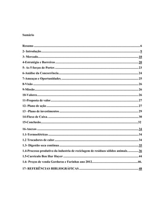 Sumário
Resumo ......................................................................................................................................6
2- Introdução.............................................................................................................................9
3- Mercado...............................................................................................................................10
4-Estratégia e Barreiras.........................................................................................................20
5- As 5 forças de Porter..........................................................................................................23
6-Análise da Concorrência.....................................................................................................24
7-Ameaças e Oportunidades..................................................................................................25
8-Visão .....................................................................................................................................26
9-Missão...................................................................................................................................26
10-Valores................................................................................................................................26
11-Proposta de valor...............................................................................................................27
12- Plano de ação ....................................................................................................................27
13 –Plano de investimentos....................................................................................................29
14-Fluxo de Caixa...................................................................................................................30
15-Conclusão...........................................................................................................................32
16-Anexos ................................................................................................................................34
1.1-Termoelétricas..................................................................................................................34
1.2 Trocadores de calor..........................................................................................................34
1.3- Digestão seca contínua ....................................................................................................35
1.4-Processo produtivo da industria de reciclagem de resíduos sólidos animais..............36
1.5-Currículo Ben Hur Huyer ...............................................................................................44
1.6- Preços de venda Gorduras e Farinhas ano 2012..........................................................46.
17- REFERÊNCIAS BIBLIOGRÁFICAS...........................................................................48
 