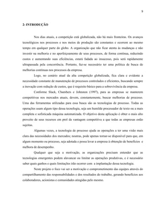 9
2- INTRODUÇÃO
Nos dias atuais, a competição está globalizada, não há mais fronteiras. Os avanços
tecnológicos nos processos e nos meios de produção são constantes e ocorrem ao mesmo
tempo em qualquer parte do globo. A organização que não ficar atenta às mudanças e não
investir na melhoria e no aperfeiçoamento de seus processos, de forma contínua, reduzindo
custos e aumentando suas eficiências, estará fadada ao insucesso, pois será rapidamente
ultrapassada pela concorrência. Portanto, faz-se necessário ter uma política de busca de
melhorias contínuas nos processos da empresa.
Logo, no cenário atual da alta competição globalizada, fica clara e evidente a
necessidade constante de manutenção de processos controlados e eficientes, buscando sempre
a inovação com redução de custos, que é requisito básico para a sobrevivência da empresa.
Conforme Slack, Chambers e Johnston (1997), para as empresas se manterem
competitivas nos mercados atuais, devem, constantemente, buscar melhorias de processo.
Uma das ferramentas utilizadas para essa busca são as tecnologias de processo. Todas as
operações usam algum tipo dessa tecnologia, seja um humilde processador de texto ou a mais
completa e sofisticada máquina automatizada. O objetivo desta aplicação é obter o mais alto
proveito de seus recursos em prol da vantagem competitiva a que todas as empresas estão
sujeitas.
Algumas vezes, a tecnologia de processo ajuda as operações a ter uma visão mais
clara das necessidades dos mercados; noutras, pode apenas tornar-se disponível para que, em
algum momento ou processo, seja adotada e possa levar a empresa à obtenção de benefícios e
melhora de desempenho.
Qualquer que seja a motivação, as organizações precisam entender que as
tecnologias emergentes podem alavancar ou limitar as operações produtivas, e é necessário
saber quais ganhos e quais limitações irão ocorrer com a implantação dessa tecnologia.
Neste projeto o foco vai ser a motivação e comprometimento das equipes através do
compartilhamento das responsabilidades e dos resultados do trabalho, gerando benefícios aos
colaboradores, acionistas e comunidades atingidas pelo mesmo.
 