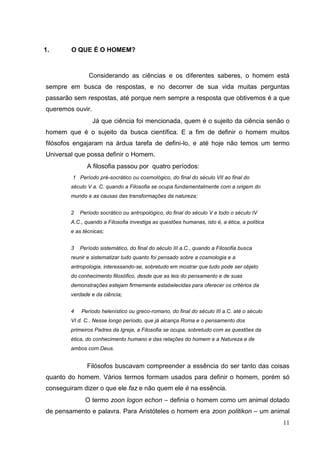 11
1. O QUE É O HOMEM?
Considerando as ciências e os diferentes saberes, o homem está
sempre em busca de respostas, e no decorrer de sua vida muitas perguntas
passarão sem respostas, até porque nem sempre a resposta que obtivemos é a que
queremos ouvir.
Já que ciência foi mencionada, quem é o sujeito da ciência senão o
homem que é o sujeito da busca científica. E a fim de definir o homem muitos
filósofos engajaram na árdua tarefa de defini-lo, e até hoje não temos um termo
Universal que possa definir o Homem.
A filosofia passou por quatro períodos:
1 Período pré-socrático ou cosmológico, do final do século VII ao final do
século V a. C. quando a Filosofia se ocupa fundamentalmente com a origem do
mundo e as causas das transformações da natureza;
2 Período socrático ou antropológico, do final do século V e todo o século IV
A.C., quando a Filosofia investiga as questões humanas, isto é, a ética, a política
e as técnicas;
3 Período sistemático, do final do século III a.C., quando a Filosofia busca
reunir e sistematizar tudo quanto foi pensado sobre a cosmologia e a
antropologia, interessando-se, sobretudo em mostrar que tudo pode ser objeto
do conhecimento filosófico, desde que as leis do pensamento e de suas
demonstrações estejam firmemente estabelecidas para oferecer os critérios da
verdade e da ciência;
4 Período helenístico ou greco-romano, do final do século III a.C. até o século
VI d. C.. Nesse longo período, que já alcança Roma e o pensamento dos
primeiros Padres da Igreja, a Filosofia se ocupa, sobretudo com as questões da
ética, do conhecimento humano e das relações do homem e a Natureza e de
ambos com Deus.
Filósofos buscavam compreender a essência do ser tanto das coisas
quanto do homem. Vários termos formam usados para definir o homem, porém só
conseguiram dizer o que ele faz e não quem ele é na essência.
O termo zoon logon echon – definia o homem como um animal dotado
de pensamento e palavra. Para Aristóteles o homem era zoon politikon – um animal
 
