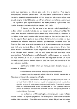 12
social que organizava as cidades para nela viver e conviver. Para alguns
antropólogos o homem é o homo faber - um ser que tem a capacidade de construir
utensílios, para outros cientistas ele é o homo laborans – que produz coisas para
proveito próprio. Ainda há filósofos que definiam o homem como homo aeconomicus
– ser capacitado para organizar recursos de modo produtivo e planificado com
objetivo de assegurar sua subsistência. (Jasper, 1965, p.47)
O Homem é um Ser que Virá- a- ser, por esta razão fica difícil defini-
lo. Este está em constante mutação, e o que ele apresenta ser hoje, amnahã já não
o será mais. Às vezes uma informação que este ouviu num noticiário, ou assistindo a
um debate na TV, ele pode mudar toda sua concepção de vida da noite para o dia, e
no dia seguinte fazer ajustes à sua conduta. Portanto, homem nunca é o que
apresenta ser. Podemos atribuir ao homem o que Aristóteles fala sobre Acto e da
Potência. Para este, a semente, por exemplo, é uma árvore em potencial, embora
seja ainda uma semente. Ela, se não for plantada nunca será uma árvore. Mas
dentro de cada semente há uma árvore em potencial. Daí o ser humano pode passar
a sua vida toda sendo apenas – mais um, sem nunca descobrir nesta vida a sua
potencialidade. Portanto fica também difícil de definir realidade, pois o que apresenta
ser hoje, amanhã, já não o é. E aí os filósofos da antiguidade tiveram um papel
fundamental de questionar sobre a realidade, o ser, (o princípio da identidade) o não
ser e o terceiro excluído.
Os filósofos também tinham um dilema, o desafio de definir o que é a
realidade. É ela real?
“ a realidade em seu sentido profundo tem algo de permanente e imutável.´
Para Parmênides, um precursor da metafísica, também considerado o
filósofo do ser (to eon) deu a seguinte definição:
os sentidos não são os melhores instrumentos para se conhecer o ser das coisas. O
ser imutável está por trás da mudança e só pode ser visto pelo pensamento ou pela alma;
os órgãos sensoriais só captam as aparências, as transformações. Portanto ainda que algo
esteja em constante mudança, ele tem uma identidade. E a isto a Filosofia chama de
princípio da identidade: a realidade em seu sentido profundo tem algo de permanente e
imutável. (Webstar Dicitionary).
Ao analisarmos um filme de ficção, por exemplo, ele parece real aos
nossos sentidos, ou aquelas pegadinhas de testes para a visão onde um objeto
estático parece se mover. Quando analisamos estas coisas chegamos á conclusão
 
