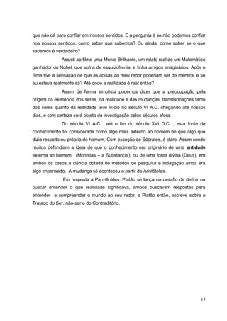 13
que não dá para confiar em nossos sentidos. E a pergunta é se não podemos confiar
nos nossos sentidos, como saber que sabemos? Ou ainda, como saber se o que
sabemos é verdadeiro?
Assisti ao filme uma Mente Brilhante, um relato real de um Matemático
ganhador do Nobel, que sofria de esquizofrenia, e tinha amigos imaginários. Após o
filme tive a sensação de que as coisas ao meu redor poderiam ser de mentira, e se
eu estava realmente sã? Até onde a realidade é real então?
Assim de forma simplista podemos dizer que a preocupação pela
origem da existência dos seres, da realidade e das mudanças, transformações tanto
dos seres quanto da realidade teve início no século VI A.C. chegando até nossos
dias, e com certeza será objeto de investigação pelos séculos afora.
Do século VI A.C. até o fim do século XVI D.C. , esta fonte de
conhecimento foi considerada como algo mais externo ao homem do que algo que
dizia respeito ou próprio do homem. Com exceção de Sócrates, é claro. Assim sendo
muitos defendiam a ideia de que o conhecimento era originário de uma entidade
externa ao homem. (Monistas – a Substancia), ou de uma fonte divina (Deus), em
ambos os casos a ciência dotada de métodos de pesquisa e indagação ainda era
algo impensado. A mudança só aconteceu a partir de Aristóteles.
Em resposta a Parmênides, Platão se lança no desafio de definir ou
buscar entender o que realidade significava, ambos buscavam respostas para
entender e compreender o mundo ao seu redor, e Platão então, escreve sobre o
Tratado do Ser, não-ser e do Contraditório.
 