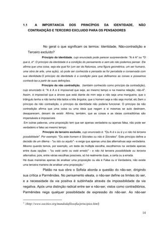 14
1.1 A IMPORTANCIA DOS PRINCÍPIOS DA IDENTIDADE, NÃO
CONTRADIÇÃO E TERCEIRO EXCLUIDO PARA OS PENSADORES
No geral o que significam os termos: Identidade, Não-contradição e
Terceiro excluído?
Princípio da identidade, cujo enunciado pode parecer surpreendente: "A é A" ou "O
que é, é". O princípio da identidade é a condição do pensamento e sem ele não podemos pensar. Ele
afirma que uma coisa, seja ela qual for (um ser da Natureza, uma figura geométrica, um ser humano,
uma obra de arte, uma ação), só pode ser conhecida e pensada se for percebida e conservada com
sua identidade.O princípio da identidade é a condição para que definamos as coisas e possamos
conhecê-las a partir de suas definições.
Princípio da não contradição, (também conhecido como princípio da contradição),
cujo enunciado é: "A é A e é impossível que seja, ao mesmo tempo e na mesma relação, não-A".
Assim, é impossível que a árvore que está diante de mim seja e não seja uma mangueira; que o
triângulo tenha e não tenha três lados e três ângulos; que o homem seja e não seja mortal; etc.Sem o
princípio da não contradição, o princípio da identidade não poderia funcionar. O princípio da não
contradição afirma que uma coisa ou uma ideia que negam a si mesmas se auto destroem,
desaparecem, deixam de existir. Afirma, também, que as coisas e as ideias contraditórias são
impensáveis e impossíveis
.Em outras palavras, uma proposição tem que ser apenas verdadeira ou apenas falsa, não pode ser
verdadeiro e falso ao mesmo tempo.
Princípio do terceiro excluído, cujo enunciado é: "Ou A é x ou é y e não há terceira
possibilidade". Por exemplo: "Ou este homem é Sócrates ou não é Sócrates". Este princípio define a
decisão de um dilema - "ou isto ou aquilo" - e exige que apenas uma das alternativas seja verdadeira.
Mesmo quando temos, por exemplo, um teste de múltipla escolha, escolhemos na verdade apenas
entre duas opções - "ou está certo ou está errado" - e não há terceira possibilidade ou terceira
alternativa, pois, entre várias escolhas possíveis, só há realmente duas, a certa ou a errada.
Há duas maneiras apenas de analisar uma proposição ou ela é Falsa ou é Verdadeira, não existe
uma terceira maneira de analisar uma proposição.1
Platão na sua obra o Sofista aborda a questão do não-ser, dirigindo
sua crítica a Parmênides. No pensamento eleata, o não-ser define os limites do ser,
e a necessidade da via positiva é sublinhada através da impossibilidade da via
negativa. Após uma distinção radical entre ser e não-ser, vistos como contraditórios,
Parmênides nega qualquer possibilidade de expressão do não-ser. Ao não-ser
1
:(http://www.oocities.org/mundodafilosofia/principios.htm)
 