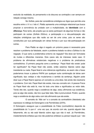 15
excluído da realidade, do pensamento e do discurso se contrapõe o ser sempre em
relação consigo mesmo.
No Sofista, para dar consistência ontológica ao lógos que permite uma
escolha entre o ‘é’ e o ‘não é’, Platão apresenta uma ontologia relacional que busca
propiciar a convivência da unidade com a multiplicidade, da identidade com a
diferença. Para tanto, ele propõe que os seres participam de algumas formas e não
participam de outras (Sofista 252d-e). a participação e a não-participação são
relações ontológicas que dão razão ao ser de uma coisa, pois os seres são
constituídos por sua participação em várias formas e por sua não-participação em
outras.
Para Platão se algo é negado um próximo passo é necessário para
resolver o problema da falsidade, assim o problema tratado na obra o Sofista é o da
negação. O que seria a problemática entorno da negação? Ela deve ser formulada
de muitas e diferentes maneiras. Dois casos são de interesse neste caso: O
problema de afirmativas existenciais negativas e o problema de predicativos
contraditórios. O primeiro pergunta como a sentença ‘ Papai Noel não existe’ pode
ter significado? Se Papai Noel não existe, então estamos falando sobre algo
inexistente ou nada. Papai Noel é uma referencia significativa, se assim não o fosse
poderíamos trocar a palavra PAPAI por qualquer outra combinação de letras sem
significado, tipo: ewlaps e não mudaríamos o sentido da sentença. Alguém pode
dizer que o Papai Noel é apenas um conceito ou uma ideia. Isto ainda não resolveria
o problema. Com isto: Papai Noel não existe, mas seu conceito sim. A pessoa Física
do Papai Noel não está lá, mas há toda uma ideia e significados ao redor dele.
Tendo dito isto, quando nego a existência de algo, estou afirmando sua existência,
pois se algo não existe, não há o que falar dela. Não é pronunciável. Porém, quando
nego a existência de algo estou com isto afirmando que ela existe.
O conceito do ‘Não ser’ e o conceito do contraditório (falsidade) são
expressos no diálogo do Estrangeiro e de Parmênides (237A).
O Estrangeiro assegura que a possibilidade do Falso (contraditório) depende da
possibilidade do “o que é’ uma vez que, de acordo com ele, quando alguém fala
falsamente, ele ou ela está falando sobre algo que não é real. Já Parmênides,
insistentemente enfatiza que nós não podemos enfatizar ou pensar naquilo que ‘ não
 
