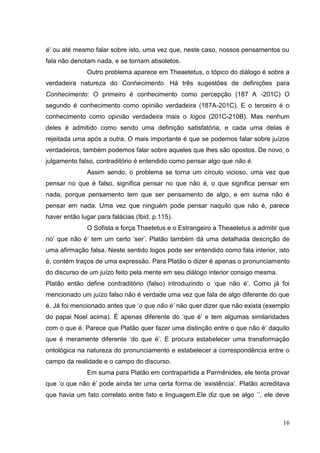 16
é’ ou até mesmo falar sobre isto, uma vez que, neste caso, nossos pensamentos ou
fala não denotam nada, e se tornam absoletos.
Outro problema aparece em Theaetetus, o tópico do diálogo é sobre a
verdadeira natureza do Conhecimento. Há três sugestões de definições para
Conhecimento: O primeiro é conhecimento como percepção (187 A -201C) O
segundo é conhecimento como opinião verdadeira (187A-201C). E o terceiro é o
conhecimento como opinião verdadeira mais o logos (201C-210B). Mas nenhum
deles é admitido como sendo uma definição satisfatória, e cada uma delas é
rejeitada uma após a outra. O mais importante é que se podemos falar sobre juízos
verdadeiros, também podemos falar sobre aqueles que lhes são opostos. De novo, o
julgamento falso, contraditório é entendido como pensar algo que não é.
Assim sendo, o problema se torna um círculo vicioso, uma vez que
pensar no que é falso, significa pensar no que não é, o que significa pensar em
nada, porque pensamento tem que ser pensamento de algo, e em suma não é
pensar em nada. Uma vez que ninguém pode pensar naquilo que não é, parece
haver então lugar para falácias (Ibid. p.115).
O Sofista e força Thaetetus e o Estrangeiro a Theaetetus a admitir que
no’ que não é’ tem um certo ‘ser’. Platão também dá uma detalhada descrição de
uma afirmação falsa. Neste sentido logos pode ser entendido como fala interior, isto
é, contém traços de uma expressão. Para Platão o dizer é apenas o pronunciamento
do discurso de um juízo feito pela mente em seu diálogo interior consigo mesma.
Platão então define contraditório (falso) introduzindo o ‘que não é’. Como já foi
mencionado um juízo falso não é verdade uma vez que fala de algo diferente do que
é. Já foi mencionado antes que ‘o que não é’ não quer dizer que não exista (exemplo
do papai Noel acima). É apenas diferente do ‘que é’ e tem algumas similaridades
com o que é. Parece que Platão quer fazer uma distinção entre o que não é’ daquilo
que é meramente diferente ‘do que é’. E procura estabelecer uma transformação
ontológica na natureza do pronunciamento e estabelecer a correspondência entre o
campo da realidade e o campo do discurso.
Em suma para Platão em contrapartida a Parmênides, ele tenta provar
que ‘o que não é’ pode ainda ter uma certa forma de ‘existência’. Platão acreditava
que havia um fato correlato entre fato e linguagem.Ele diz que se algo ´’, ele deve
 