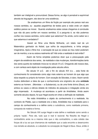17
também ser inteligível e pronunciável. Dessa forma, se algo é pensável e exprimível
através da linguagem, isto deve ter uma existência.
Se analisarmos um filme de ficção por exemplo ele parece real aos
nossos sentidos, ou aquelas pegadinhas de testes para a visão onde um objeto
estático parece se mover. Quando analisamos estas coisas chegamos á conclusão
que não dá para confiar em nossos sentidos. E a pergunta é, se não podemos
confiar nos nossos sentidos, como saber que sabemos? Ou ainda, como saber se o
que sabemos é verdadeiro?
Assisti ao filme uma Mente Brilhante, um relato real de um
Matemático ganhador do Nobel, que sofria de esquizofrenia, e tinha amigos
imaginários. Após o filme tive a sensação de que as coisas ao meu redor poderiam
ser de mentira, e se eu estava realmente sã? Até onde a realidade é real então?
Assim de forma simplista podemos dizer que a preocupação pela
origem da existência dos seres, da realidade e das mudanças, transformações tanto
dos seres quanto da realidade inicia-se no século VI a.C. Chegando até nossos dias,
e com certeza será objeto de investigação pelos séculos afora.
Do século VI a.C. até o fim do século XVI d.c. , esta fonte de
conhecimento foi considerada como algo mais externo ao homem do que algo que
dizia respeito ou próprio do homem. Com exceção de Sócrates, é claro. Assim sendo
muitos defendiam a ideia de que o conhecimento era originário de uma entidade
externa ao homem. (Monistas – a Substancia), ou de uma fonte divina (Deus), em
ambos os casos a ciência dotada de métodos de pesquisa e indagação ainda era
algo impensado. A mudança só aconteceu a partir de Aristóteles. Ainda assim
somente séculos depois, foi que Hegel acerta em cheio a definição de realidade.
Na visão Aristotélica o objeto do conhecimento é a realidade. Ao
contrario de Platão, que a realidade era a ideia, Aristóteles traz a realidade para o
campo do conhecimento e a define como a substância, como realidade primeira,
composta de matéria e forma.
No Século XIX surge Hegel e este define a realidade como sendo a
própria ‘razão’. Para ele, tudo que é real é racional. Na filosofia de Hegel o
contraditório anda na a mesma mão que o não contraditório, e esta colisão das
forças dá a luz ao que chamamos de realidade que a cada encontro e desencontro
nos remete ao absoluto, e o absoluto na concepção de Hegel é Deus. Deus, então é
 