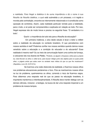 18
a realidade. Para Hegel a dialética é de suma importância e dá o nome á sua
filosofia de filosofia dialética, a qual está submetida a um processo, e é regida e
movida pela contradição, encontra-se internamente relacionada e é constituída como
oposição de contrários. Assim, cada realidade particular remete para a totalidade,
para o todo, e só pode ser compreendida e explicada em relação ao todo. Por isso,
Hegel expressa isto de modo breve e preciso na seguinte frase: “O verdadeiro é o
todo”.
Qual é a importância de tudo isto para a filosofia da educação?
Em primeira instância, o alvo deste estudo é levar o leitor a refletir
sobre a realidade da educação no contexto brasileiro. O que percebemos com
nossos sentidos é real? Podemos confiar nos nossos sentidos quando damos nosso
veredicto sobre a educação e a condição do educador e do educando? Essa
realidade é mesmo real? Ou os meio de comunicação fazem uma cortina de fumaça,
e colocando isto nos dizeres de Platão, “Portanto, se alguém o forçasse a olhar para a própria
luz, doer-lhe-iam os olhos e voltar-se-ia, para buscar refúgio junto dos objetos para os quais podia
olhar, e julgaria ainda que estes eram na verdade mais nítidos do que os que lhe mostravam?
(República, Livro VII, 514ª-517c).
Se tivermos uma visão distorcida da realidade, e fixarmos nossos olhos
nos problemas educacionais perderemos o foco. Pois se mantivermos nossos olhos
na luz do problema, queimaremos os olhos, correndo o risco de ficarmos cegos.
Para obtermos uma resposta real do que se passa na educação brasileira, é
importante mantermos a interdisciplinaridade. A filosofia deve manter diálogo com as
demais ciências, inclusive a teologia, na busca de dar uma resposta imparcial a um
problema de nossos tempos.
 