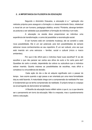 19
2. A IMPORTANCIA DA FILOSOFIA DA EDUCAÇÃO
Segundo o dicionário Hoauaiss, a educação é a “ aplicação dos
métodos próprios para assegurar a formação e o desenvolvimento físico, intelectual
e moral de um ser humano; pedagogia didática, ensino.3 Portanto, abrange também
as posturas a ser adotadas que possibilitem a formação do indivíduo num todo.
A educação na escola deve proporcionar ao indivíduo uma
experiência de transformação, e como tal possibilitar a reconstrução social.
O ser humano está em constante mudança, ele se constrói a cada
nova possibilidade. Ele é um ser potencial, pois tem possibilidades de sempre
adicionar novos conhecimentos ao seu repertório. É um ser cultural, uma vez que
está inserido em uma estrutura – familiar, social e cultural (micro e macro
ambientes).
Por que é tão difícil para o indivíduo fazer suas escolhas? E se ele
escolher o que não parecer ser certos aos olhos de outro e for certo para ele?
Questões de certo e errado, dependerão da cultura ou subcultura que o individuo
estiver inserido. Quanto maiores as possibilidades de escolhas, mais difícil e
complexa é a circunstância de decisão.
Cada ação do dia a dia só adquire significado com o passar do
tempo. Isso ocorre quando o agir passa a ser orientado por uma mera formalidade
doq eu está fazendo. A maturidade chega com a compreensão da realidade.Por isso
é fundamental que se tenha compreensão da realidade. O próprio tempo e o espaço
se encarregarão de demonstrar tal realidade.
A filosofia da educação busca refletir sobre o que é, ou o que deveria
ser o pensamento em torno da educação. Não é a resposta, mas o questionamento
dobre a educação.
 