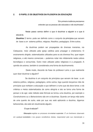 20
2. O PAPEL E OS OBJETIVOS DA FILOSOFIA DA EDUCAÇÃO
“Em primeira instância precisamos
entender que as pessoas são educadas e não doutrinadas”.
Neste passo vamos definir o que é doutrinar a alguém e o que é
educá-la.
Doutrina O termo pode ser definido como o conjunto de princípios que servem
de base a um sistema político, religioso, filosófico, pedagógico. Entre outros.
As doutrinas podem ser propagadas de diversas maneiras, via
Catequese, meio utilizado pela igreja católica para propagar o cristianismo; O
ensinamento dirigido, sistematizados utilizados para os ais diversos fins, quer sejam
religiosos, e até mesmo comerciais – podemos notar isto nitidamente nesta cultura
tecnológica e consumista. Outro meio utilizado pelos religiosos é a pregação; A
opinião de autores, também é considerada uma forma de doutrinamento.
Deste modo, discordo da frase do professor Laíno o que realmente
quer dizer doutrinar a alguém?
Se doutrina é um conjunto de princípios que servem de base a um
sistema político, religioso, pedagógico, entre outros, logo quando lançamos mão de
princípios que norteiam a educação e que definem o rumo que ela deve tomar, e dá
critérios e meios sistematizados de como atingi-la e isto se torna uma forma de
pensar e de agir, este método esta fórmula se tornou uma doutrina, por exemplo o
Construtivismo ou o Behaviorismo são em si doutrinas. Quando um lança mão tanto
de uma quanto de outra, este por sua vez está aplicando a doutrina, digamos
behaviorista, ele está sim doutrinando alguém.
O que é educar?
Educação engloba os processos de ensinar e aprender. É um fenômeno observado
em qualquer sociedade e nos grupos constitutivos destas, responsável pela sua manutenção e
 