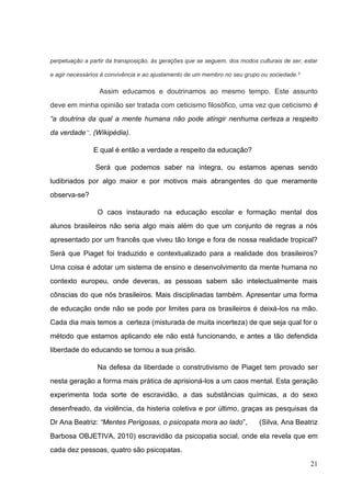 21
perpetuação a partir da transposição, às gerações que se seguem, dos modos culturais de ser, estar
e agir necessários à convivência e ao ajustamento de um membro no seu grupo ou sociedade.3
Assim educamos e doutrinamos ao mesmo tempo. Este assunto
deve em minha opinião ser tratada com ceticismo filosófico, uma vez que ceticismo é
“a doutrina da qual a mente humana não pode atingir nenhuma certeza a respeito
da verdade”. (Wikipédia).
E qual é então a verdade a respeito da educação?
Será que podemos saber na íntegra, ou estamos apenas sendo
ludibriados por algo maior e por motivos mais abrangentes do que meramente
observa-se?
O caos instaurado na educação escolar e formação mental dos
alunos brasileiros não seria algo mais além do que um conjunto de regras a nós
apresentado por um francês que viveu tão longe e fora de nossa realidade tropical?
Será que Piaget foi traduzido e contextualizado para a realidade dos brasileiros?
Uma coisa é adotar um sistema de ensino e desenvolvimento da mente humana no
contexto europeu, onde deveras, as pessoas sabem são intelectualmente mais
cônscias do que nós brasileiros. Mais disciplinadas também. Apresentar uma forma
de educação onde não se pode por limites para os brasileiros é deixá-los na mão.
Cada dia mais temos a certeza (misturada de muita incerteza) de que seja qual for o
método que estamos aplicando ele não está funcionando, e antes a tão defendida
liberdade do educando se tornou a sua prisão.
Na defesa da liberdade o construtivismo de Piaget tem provado ser
nesta geração a forma mais prática de aprisioná-los a um caos mental. Esta geração
experimenta toda sorte de escravidão, a das substâncias químicas, a do sexo
desenfreado, da violência, da histeria coletiva e por último, graças as pesquisas da
Dr Ana Beatriz: “Mentes Perigosas, o psicopata mora ao lado”, (Silva, Ana Beatriz
Barbosa OBJETIVA, 2010) escravidão da psicopatia social, onde ela revela que em
cada dez pessoas, quatro são psicopatas.
 