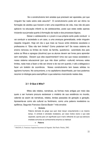 22
Se o construtivismo tem arestas que precisam ser aparadas, por que
ninguém faz nada sobre este assunto? O construtivismo pode sim ser ótimo na
formação de adultos que tiveram e tem uma experiência de vida, mas não dá para
aplicá-lo na educação infantil ou de adolescentes, posto que estes estão apenas
iniciando sua jornada quanto à formação da razão e dos processos lógicos.
Deixar o adolescente e o jovem à sua própria sorte pode conduzir e
vai conduzir a sociedade a um caos, a uma anarquia generalizada, onde ninguém
respeita ninguém. Hoje em dia o que mais se houve entre diretores escolares e
professores é: “Eles não tem limites”! Como poderiam ter? Se nosso sistema de
ensino removeu os limites da moral, da família, questionou autoridade dos pais
sobre os filhos e apregoa (doutrina) que os alunos devem ser livres para aprender
sem restrições. Deixem que eles experimentem! Uma vez que nossa sociedade e
nosso sistema educacional (por que não dizer político –cultural) removeu estes
limites, nada mais a fazer a não ser chorar e de vez em quando, ir até a delegacia e
fazer um boletim de ocorrência. Nosso construtivismo tem bases sólidas no
egoísmo humano. No consumismo, e no capitalismo desenfreado, por isso podemos
recorrer à mitologia para exemplificar o que estamos vivenciando nestes dias.
2.1 O Que é Mito?
Mitos são relatos, narrativas, as formas mais antigas por meio das
quais o ser humano procura esclarecer o mistério de sua existência no mundo,
valendo se assim de narrativas, relatos, lendas passadas de geração a geração.
Apresenta-se como ato cultural ou fenômeno, como uma palavra reveladora ou
epifânica. Segundo Francisco Garcia Bazán 2 mito envolve:
 Símbolo
Palavra derivada do grego que quer dizer lançar conjuntamente e ao mesmo
tempo. O símbolo é atividade reveladora, por esse motive reúne o que está
separado, aponta para um significado que é real e diferente do que sua estrutura
imediata comunica ao conhecimento empírico ou habitual.
 Palavra
2
BAZAN, G. Francisco Aspectos Incomuns do Sagrado. São Paulo: Paulus, 2002.
 