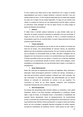 23
O mito é palavra que relata reúne ou liga, relaciona-se com o logos no sentido
especial(palavra que reúne e enlaça mediante o exercício racional”), mas com
sentido amplo de reunir. O mito é palavra autorizada que se impõe pelo prestígio
da união com a origem de seu caráter legendário. O Logus em seu sentido mais
restrito, é a palavra do discurso em seu deslocamento racional, lógico e retórico
ou persuasivo. Esta passagem do mito ao logos ocorreu na cultura grega na
época dos filósofos pré-socráticos.
 História
O relato mítico é também palavra tradicional, ou seja símbolo relato que se
transmite, se recebe, conserva e interpreta ou reatualiza e de novo se entrega. A
origem do mito é não humana ou pessoal. O mito é a memória ancestral da
Humanidade a partir de um momento pleno, na qual o desenvolvimento do tempo
sucessivo atual não existia.
 Tempo atemporal
O tempo original ou primordial em que os atos do mito se refere é um tempo que
está fora do tempo, uma atemporalidade da natureza intensa, de expectativa
global e que não se desdobra sucessivamente. Por isso o tempo do estado mítico
que se expressa na continuidade linear do relato, não gera o desgaste nem se
desgasta com seu transcorrer os seres e os acontecimentos que nele aparecem.
O tempo primordial contem em seu germe, o conjunto uno e total das realidades
mutáveis que se desdobrarão através do tempo natural vivido biológica, social,
psicológica e cronologicamente, em cuja dimensão está a origem, a corrupção e o
aniquilamento.
 Seres Sobrenaturais
Estes não vivenciam as experiências humanas de fragilidade, falha, desilusão e
destruição. Estas personagens pertencem à esfera dos deuses, semideuses, e
são mais que humanos, possuem poderes e atributos que, salvo exceções, não
são vivenciados no cotidiano, participam das potencialidades que se fizeram
efetivas no momento do nascimento do cosmos e de seu equilíbrio. Por
conviverem no marco de um clima sagrado, realizaram atos prototípicos
individuais inesquecíveis como criadores ou fundadores.
 Atos Excepcionais
As proezas são apreendidas pela memória coletiva ou corporativa, como ações
singulares, devido a sua força exemplar, paradigmática ou prototípica. Diante
delas a fuga do tempo, as limitações locais, a diversidade e mutabilidade dos
suportes físicos representam riscos de desaparecimento. As características
únicas e universais dos acontecimentos protofigurativos transmitidos por meio da
força ilustrativa das histórias míticas aconteceram no espaço e tempo primordiais,
dentro de uma cronologia e geografia figurada carregadas de sentido sagrado,
tornando-os orientadores da existência comum, razão porque se quer voltar a
 