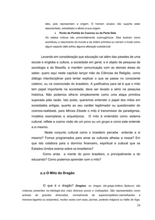 24
eles, pois representam a origem. O homem arcaico não suporta estar
desorientado, extraditado e alheio à sua origem.
 Ponto de Partida do Cosmos ou de Parte Dele
Os relatos míticos são primordialmente cosmogônicos. Eles ilustram como
aconteceu o nascimento do mundo e da ordem primitiva ou narram o modo como
algum aspecto dele sofreu alguma alteração substancial.
Levando em consideração que educação vai além das paredes de uma
escola e engloba a cultura, a sociedade em geral, e é objeto de pesquisa da
sociologia e da filosofia, e mantém comunicação com as demais áreas do
saber, quero aqui neste capítulo lançar mão da Ciências da Religião, como
diálogo interdisciplinar para tentar explicar o que se passa no consciente
coletivo, ou na cosmovisão do brasileiro. A justificativa para tal é que o mito
tem papel importante na sociedade, deve ser levado a sério na pesquisa
histórica. Não podemos olhá-lo simplesmente como uma etapa primitiva
superada pela razão. Isto posto, queremos entender o papel dos mitos em
sociedades antigas, quanto ao seu caráter legitimador ou questionador do
cosmos-realidade, para Mircea Eleade o mito é transmissor de paradigmas,
modelos exemplares e arquetípicos. O mito é entendido como sistema
cultural, reflete a cosmo visão de um povo ou um grupo e como este entende
a si mesmo.
Neste conjunto cultural como o brasileiro percebe entende a si
mesmo? Fomos programados para amar as culturais alheias a nossa? Em
que isto colabora para o domínio financeiro, espiritual e cultural que os
Estados Unidos exerce sobre os brasileiros?
Como anda a mente do povo brasileiro, e principalmente a do
educando? Como podemos aprender com o mito?
2.2 O Mito do Dragão
O que é o dragão? Dragões ou dragos (do grego drákon, δράκων) são
criaturas presentes na mitologia dos mais diversos povos e civilizações. São representados como
animais de grandes dimensões, normalmente de aspectoreptiliano (semelhantes a
imensos lagartos ou serpentes), muitas vezes com asas, plumas, poderes mágicos ou hálito de fogo.
 