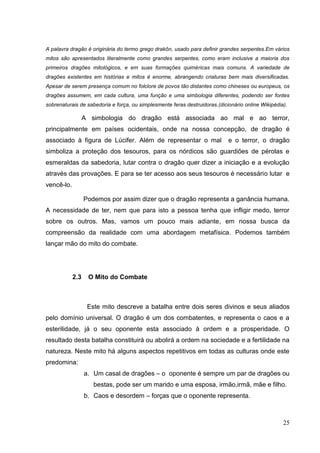 25
A palavra dragão é originária do termo grego drakôn, usado para definir grandes serpentes.Em vários
mitos são apresentados literalmente como grandes serpentes, como eram inclusive a maioria dos
primeiros dragões mitológicos, e em suas formações quiméricas mais comuns. A variedade de
dragões existentes em histórias e mitos é enorme, abrangendo criaturas bem mais diversificadas.
Apesar de serem presença comum no folclore de povos tão distantes como chineses ou europeus, os
dragões assumem, em cada cultura, uma função e uma simbologia diferentes, podendo ser fontes
sobrenaturais de sabedoria e força, ou simplesmente feras destruidoras.(dicionário online Wikipédia).
A simbologia do dragão está associada ao mal e ao terror,
principalmente em países ocidentais, onde na nossa concepção, de dragão é
associado à figura de Lúcifer. Além de representar o mal e o terror, o dragão
simboliza a proteção dos tesouros, para os nórdicos são guardiões de pérolas e
esmeraldas da sabedoria, lutar contra o dragão quer dizer a iniciação e a evolução
através das provações. E para se ter acesso aos seus tesouros é necessário lutar e
vencê-lo.
Podemos por assim dizer que o dragão representa a ganância humana.
A necessidade de ter, nem que para isto a pessoa tenha que infligir medo, terror
sobre os outros. Mas, vamos um pouco mais adiante, em nossa busca da
compreensão da realidade com uma abordagem metafísica. Podemos também
lançar mão do mito do combate.
2.3 O Mito do Combate
Este mito descreve a batalha entre dois seres divinos e seus aliados
pelo domínio universal. O dragão é um dos combatentes, e representa o caos e a
esterilidade, já o seu oponente esta associado à ordem e a prosperidade. O
resultado desta batalha constituirá ou abolirá a ordem na sociedade e a fertilidade na
natureza. Neste mito há alguns aspectos repetitivos em todas as culturas onde este
predomina:
a. Um casal de dragões – o oponente é sempre um par de dragões ou
bestas, pode ser um marido e uma esposa, irmão,irmã, mãe e filho.
b. Caos e desordem – forças que o oponente representa.
 