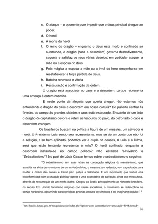 26
c. O ataque – o oponente quer impedir que o deus principal chegue ao
poder.
d. O herói
e. A morte do herói
f. O reino do dragão – enquanto o deus esta morto e confinado ao
submundo, o dragão (caos e desordem) governa destrutivamente,
saqueia e satisfaz os seus vários desejos; em particular ataque a
mãe ou a esposa do deus.
g. Pela mágica a esposa, a mãe ou a irmã do herói empenha-se em
reestabelecer a força perdida do deus.
h. Batalha renovada e vitória
i. Restauração e confirmação da ordem.
O dragão está associado ao caos e a desordem, porque representa
uma ameaça à ordem cósmica.
É neste ponto da alegoria que queria chegar, não estamos nós
enfrentando o dragão do caos e desordem em nossa cultura? Do planalto central às
favelas, do campo ás grandes cidades o caos está instaurado. Enquanto de um lado
o dragão do capitalismo devora e retém os tesouros do povo, do outro lado o caos e
desordem avançam.
Os brasileiros buscam na política a figura de um messias, um salvador e
herói. O Presidente Lula sendo seu representante, mas se deram conta que não foi
a solução, e se bem aplicado, podemos ver a dupla de deuses, O Lula e a Dilma,
será que estão tentando representar o mito? O herói confinado, enquanto a
desordem instaura-se no campo político? Não estamos reavivando o
“Sebastianismo”? No post de Lúcia Gaspar lemos sobre o sebastianismo o seguinte:
“O sebastianismo tem suas raízes na concepção religiosa do messianismo, que
acredita na vinda ou no retorno de um enviado divino, o messias; um redentor, com capacidade para
mudar a ordem das coisas e trazer paz, justiça e felicidade. É um movimento que traduz uma
inconformidade com a situação política vigente e uma expectativa de salvação, ainda que miraculosa,
através da ressurreição de um morto ilustre. Chegou ao Brasil, principalmente ao Nordeste brasileiro,
no século XIX. Unindo fanatismo religioso com ideias socialistas, o movimento se redescobriu no
sertão nordestino, assumindo características próprias através de símbolos e do imaginário popular.” 3
3
ttp://basilio.fundaj.gov.br/pesquisaescolar/index.php?option=com_content&view=article&id=419&Itemid=1
 