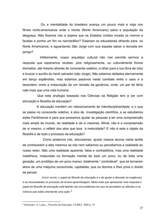 27
Ou a mentalidade do brasileiro avança um pouco mais e viaja nos
filmes norte-americanos onde o heróis (Norte Americano) salva a população da
desgraça. Não ficamos nós a espera que os Estados Unidos invada os morros e
favelas e ponha um fim no narcotráfico? Estariam os educadores olhando para os
Norte Americanos, e aguardando São Jorge com sua espada salvar a donzela em
perigo?
Infelizmente, nosso arquétipo cultural não nos permite sermos a
resposta que esperamos receber, pois religiosamente, ou culturalmente fomos
treinados, até mesmo através do consciente coletivo, a olhar para a lua (fora de nós)
e buscar o auxílio do herói salvador (são Jorge). Não estamos deitados eternamente
em berço esplêndido, mas estamos passivos neste combate entre o caos e a
desordem, entre a instauração de um reinado da ganância, onde, um par de tênis
vale mais que uma vida humana.
Que esta analogia baseada nas Ciências da Religião tem a ver com
educação e filosofia da educação?
A educação mantém um relacionamento de interdisciplinaridade, e o que
se passa no consciente coletivo, é alvo de investigação científica, e se estudamos
estes Fenômenos é para que possamos ajudar as pessoas a ter uma compreensão
mais ampla de mundo, da realidade e de si mesmas. Afinal, não é a compreensão
de si mesmo, o refletir dos atos que leva à maturidade? E não é este o objeto da
filosofia e de todo o processo da educação?
Como podemos nós, educadores, ajudar nossos alunos nesta tarefa
de conhecerem a eles mesmos se nós nem sabemos ou percebemos a realidade ao
nosso redor. Não uma realidade aparente, falsa e contraditória, mas uma realidade
metafísica, instaurada na formação mental de todo um povo, ou de toda uma
geração, um protótipo de um povo manso, totalmente “ controlável”, que se tornaram
alvos de uma máquina consumista, capitalista, que os domina e lhes priva o direito
de pensar.
Assim sendo, o papel do filósofo da educação é o de ajudar a desvelar as exigências
e as necessidades no processo de ensino-aprendizagem. Muito mais que apresentar uma resposta o
papel da filosofia da educação está latente nas circunstâncias em que se percebem as atitudes e os
motivos que estão orientando uma ação.4
4
Schneider, A. Laíno, , Filosofia da Educação, ULBRA 2008 p. 19
 
