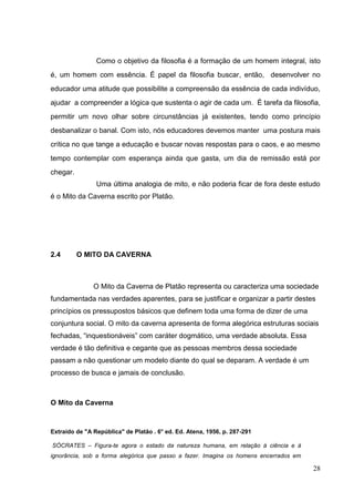 28
Como o objetivo da filosofia é a formação de um homem integral, isto
é, um homem com essência. É papel da filosofia buscar, então, desenvolver no
educador uma atitude que possibilite a compreensão da essência de cada indivíduo,
ajudar a compreender a lógica que sustenta o agir de cada um. É tarefa da filosofia,
permitir um novo olhar sobre circunstâncias já existentes, tendo como princípio
desbanalizar o banal. Com isto, nós educadores devemos manter uma postura mais
crítica no que tange a educação e buscar novas respostas para o caos, e ao mesmo
tempo contemplar com esperança ainda que gasta, um dia de remissão está por
chegar.
Uma última analogia de mito, e não poderia ficar de fora deste estudo
é o Mito da Caverna escrito por Platão.
2.4 O MITO DA CAVERNA
O Mito da Caverna de Platão representa ou caracteriza uma sociedade
fundamentada nas verdades aparentes, para se justificar e organizar a partir destes
princípios os pressupostos básicos que definem toda uma forma de dizer de uma
conjuntura social. O mito da caverna apresenta de forma alegórica estruturas sociais
fechadas, “inquestionáveis” com caráter dogmático, uma verdade absoluta. Essa
verdade é tão definitiva e cegante que as pessoas membros dessa sociedade
passam a não questionar um modelo diante do qual se deparam. A verdade é um
processo de busca e jamais de conclusão.
O Mito da Caverna
Extraído de "A República" de Platão . 6° ed. Ed. Atena, 1956, p. 287-291
SÓCRATES – Figura-te agora o estado da natureza humana, em relação à ciência e à
ignorância, sob a forma alegórica que passo a fazer. Imagina os homens encerrados em
 