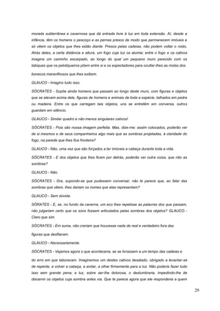29
morada subterrânea e cavernosa que dá entrada livre à luz em toda extensão. Aí, desde a
infância, têm os homens o pescoço e as pernas presos de modo que permanecem imóveis e
só vêem os objetos que lhes estão diante. Presos pelas cadeias, não podem voltar o rosto.
Atrás deles, a certa distância e altura, um fogo cuja luz os alumia; entre o fogo e os cativos
imagina um caminho escarpado, ao longo do qual um pequeno muro parecido com os
tabiques que os pelotiqueiros põem entre si e os espectadores para ocultar-lhes as molas dos
bonecos maravilhosos que lhes exibem.
GLAUCO - Imagino tudo isso.
SÓCRATES - Supõe ainda homens que passam ao longo deste muro, com figuras e objetos
que se elevam acima dele, figuras de homens e animais de toda a espécie, talhados em pedra
ou madeira. Entre os que carregam tais objetos, uns se entretêm em conversa, outros
guardam em silêncio.
GLAUCO - Similar quadro e não menos singulares cativos!
SÓCRATES - Pois são nossa imagem perfeita. Mas, dize-me: assim colocados, poderão ver
de si mesmos e de seus companheiros algo mais que as sombras projetadas, à claridade do
fogo, na parede que lhes fica fronteira?
GLAUCO - Não, uma vez que são forçados a ter imóveis a cabeça durante toda a vida.
SÓCRATES - E dos objetos que lhes ficam por detrás, poderão ver outra coisa, que não as
sombras?
GLAUCO - Não.
SÓCRATES - Ora, supondo-se que pudessem conversar, não te parece que, ao falar das
sombras que vêem, lhes dariam os nomes que elas representam?
GLAUCO - Sem dúvida.
SÓRATES - E, se, no fundo da caverna, um eco lhes repetisse as palavras dos que passam,
não julgariam certo que os sons fossem articulados pelas sombras dos objetos? GLAUCO -
Claro que sim.
SÓCRATES - Em suma, não creriam que houvesse nada de real e verdadeiro fora das
figuras que desfilaram.
GLAUCO - Necessariamente.
SÓCRATES - Vejamos agora o que aconteceria, se se livrassem a um tempo das cadeias e
do erro em que laboravam. Imaginemos um destes cativos desatado, obrigado a levantar-se
de repente, a volver a cabeça, a andar, a olhar firmemente para a luz. Não poderia fazer tudo
isso sem grande pena; a luz, sobre ser-lhe dolorosa, o deslumbraria, impedindo-lhe de
discernir os objetos cuja sombra antes via. Que te parece agora que ele responderia a quem
 