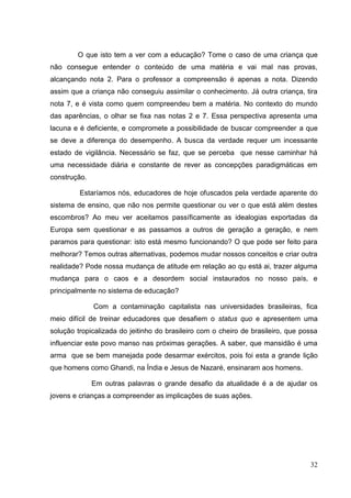 32
O que isto tem a ver com a educação? Tome o caso de uma criança que
não consegue entender o conteúdo de uma matéria e vai mal nas provas,
alcançando nota 2. Para o professor a compreensão é apenas a nota. Dizendo
assim que a criança não conseguiu assimilar o conhecimento. Já outra criança, tira
nota 7, e é vista como quem compreendeu bem a matéria. No contexto do mundo
das aparências, o olhar se fixa nas notas 2 e 7. Essa perspectiva apresenta uma
lacuna e é deficiente, e compromete a possibilidade de buscar compreender a que
se deve a diferença do desempenho. A busca da verdade requer um incessante
estado de vigilância. Necessário se faz, que se perceba que nesse caminhar há
uma necessidade diária e constante de rever as concepções paradigmáticas em
construção.
Estaríamos nós, educadores de hoje ofuscados pela verdade aparente do
sistema de ensino, que não nos permite questionar ou ver o que está além destes
escombros? Ao meu ver aceitamos passíficamente as idealogias exportadas da
Europa sem questionar e as passamos a outros de geração a geração, e nem
paramos para questionar: isto está mesmo funcionando? O que pode ser feito para
melhorar? Temos outras alternativas, podemos mudar nossos conceitos e criar outra
realidade? Pode nossa mudança de atitude em relação ao qu está ai, trazer alguma
mudança para o caos e a desordem social instaurados no nosso país, e
principalmente no sistema de educação?
Com a contaminação capitalista nas universidades brasileiras, fica
meio difícil de treinar educadores que desafiem o status quo e apresentem uma
solução tropicalizada do jeitinho do brasileiro com o cheiro de brasileiro, que possa
influenciar este povo manso nas próximas gerações. A saber, que mansidão é uma
arma que se bem manejada pode desarmar exércitos, pois foi esta a grande lição
que homens como Ghandi, na Índia e Jesus de Nazaré, ensinaram aos homens.
Em outras palavras o grande desafio da atualidade é a de ajudar os
jovens e crianças a compreender as implicações de suas ações.
 