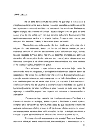34
CONCLUSÃO:
Há um pano de findo muito mais amplo no que tange a educação e o
modelo educacional, ainda que se busque respostas baseadas na razão pura, ainda
nos deparamos com assuntos míticos que envolvem todas as culturas. Ainda que se
façam esforços para silenciar ou abafar acultura religiosa de um povo ou uma
nação, a voz do mito se faz ouvir, nem que para isto os homens desenvolvam mitos
contemporâneos para explicar o consciente coletivo. Como é o caso hoje do mais
completo mito existente: Tolkien, “o Senhor dos Anéis, e o Hobbit”.
Alguns dizem que esta geração não tem religião, por certo, mas mito e
religião não são sinônimos. Ainda que lendas mitológicas conhecidas pelos
brasileiros pareçam ter caído no esquecimento, outras tomaram seu lugar, e estão
latentes nos jogos de Vídeo game, nos filmes e desenhos animados, que por ironia
do destino são estrangeiros. Assim mais uma vez, nossos jovens vão perdendo sua
identidade como povo e se tornam uma grande massa coletiva, não mais baseada
só na esfera geográfica, mas também global.
Para sabermos o que achamos que sabemos hoje, muito foi
questionado, muito foi pesquisado, e ainda permanece dentro de cada um de nós as
resposta que não temos. Mas também dizer isto nos leva a diversas implicações, por
exemplo, que respostas certas teria uma pessoa com a visão distorcida de si mesmo
e da realidade que o cerca? Outra coisa é se o que nos cerca é real mesmo? Ou
estamos vivendo “o mito da Caverna” e a compreensão da realidade e de quem é o
homem extrapolar as barreiras metafísicas e achar resposta em outro lugar que não
seja o ego humano? Me pergunto se a resposta está realmente no homem ou fora e
além dele?
Pergunto-me isto, baseada nas premissas de que a Psicologia e a
Filosofia e também as teologias, tentam explicar o fenômeno Humano voltando
sempre o olhar para dentro do homem, mas a cada dia que passa este homem está
cada vez mais arcaico, rústico, embora a ciência tenha evoluído, a mente do homem
ao meu ver parece ter encolhido e caído na esfera de viver para suprir seus instintos
básicos – o que é de certa forma um retrocesso no processo evolutivo do ser.
O por que isto está acontecendo a esta geração? Bom uma das razões
seria esta formação mental massificadora, que desrespeita o indivíduo e foca no
 