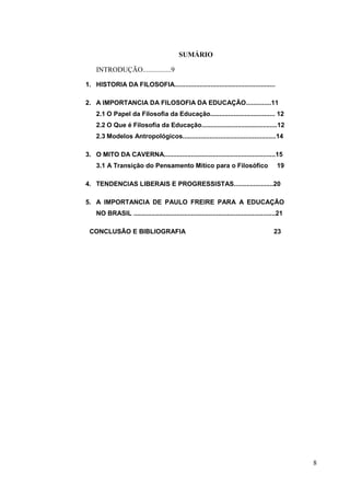8
SUMÁRIO
INTRODUÇÃO................9
1. HISTORIA DA FILOSOFIA........................................................
2. A IMPORTANCIA DA FILOSOFIA DA EDUCAÇÃO..............11
2.1 O Papel da Filosofia da Educação.................................... 12
2.2 O Que é Filosofia da Educação..........................................12
2.3 Modelos Antropológicos....................................................14
3. O MITO DA CAVERNA..............................................................15
3.1 A Transição do Pensamento Mítico para o Filosófico 19
4. TENDENCIAS LIBERAIS E PROGRESSISTAS......................20
5. A IMPORTANCIA DE PAULO FREIRE PARA A EDUCAÇÃO
NO BRASIL ...............................................................................21
CONCLUSÃO E BIBLIOGRAFIA 23
 