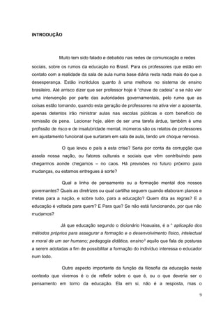 9
INTRODUÇÃO
Muito tem sido falado e debatido nas redes de comunicação e redes
sociais, sobre os rumos da educação no Brasil. Para os professores que estão em
contato com a realidade da sala de aula numa base diária resta nada mais do que a
desesperança. Estão incrédulos quanto à uma melhora no sistema de ensino
brasileiro. Até arrisco dizer que ser professor hoje é “chave de cadeia” e se não vier
uma intervenção por parte das autoridades governamentais, pelo rumo que as
coisas estão tomando, quando esta geração de professores na ativa vier a aposenta,
apenas detentos irão ministrar aulas nas escolas públicas e com benefício de
remissão de pena. Lecionar hoje, além de ser uma tarefa árdua, também é uma
profissão de risco e de insalubridade mental, inúmeros são os relatos de professores
em ajustamento funcional que surtaram em sala de aula, tendo um choque nervoso.
O que levou o país a esta crise? Seria por conta da corrupção que
assola nossa nação, ou fatores culturais e sociais que vêm contribuindo para
chegarmos aonde chegamos – no caos. Há previsões no futuro próximo para
mudanças, ou estamos entregues à sorte?
Qual a linha de pensamento ou a formação mental dos nossos
governantes? Quais as diretrizes ou qual cartilha seguem quando elaboram planos e
metas para a nação, e sobre tudo, para a educação? Quem dita as regras? E a
educação é voltada para quem? E Para que? Se não está funcionando, por que não
mudamos?
Já que educação segundo o dicionário Hoauaiss, é a “ aplicação dos
métodos próprios para assegurar a formação e o desenvolvimento físico, intelectual
e moral de um ser humano; pedagogia didática, ensino3 aquilo que fala de posturas
a serem adotadas a fim de possibilitar a formação do indivíduo interessa o educador
num todo.
Outro aspecto importante da função da filosofia da educação neste
contexto que vivemos é o de refletir sobre o que é, ou o que deveria ser o
pensamento em torno da educação. Ela em si, não é a resposta, mas o
 